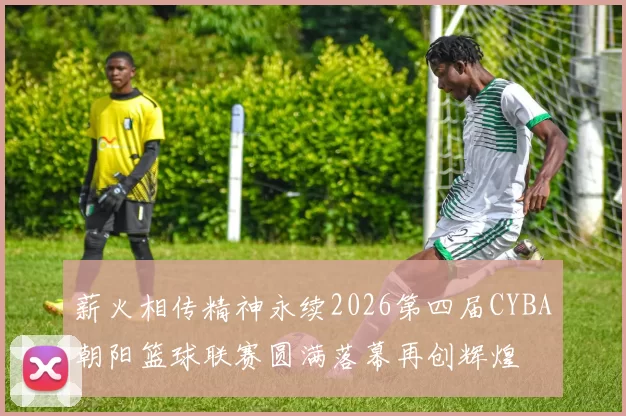 薪火相传精神永续2026第四届CYBA朝阳篮球联赛圆满落幕再创辉煌