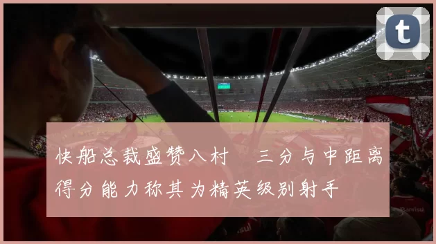 快船总裁盛赞八村塁三分与中距离得分能力称其为精英级别射手