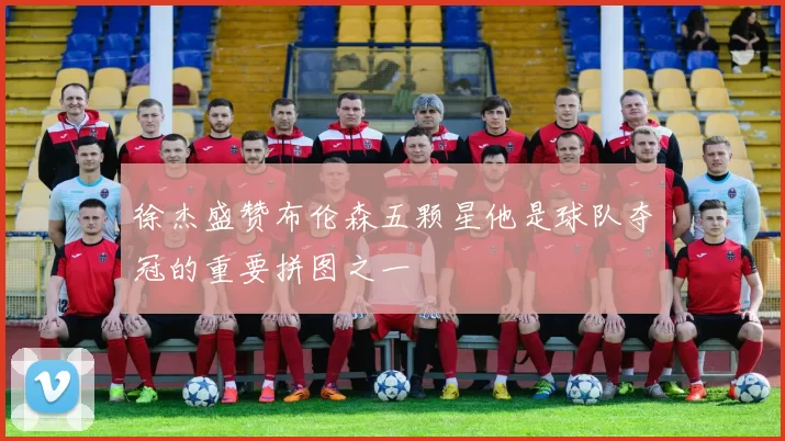 徐杰盛赞布伦森五颗星他是球队夺冠的重要拼图之一