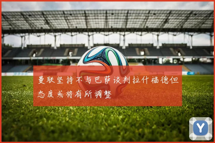 曼联坚持不与巴萨谈判拉什福德但态度或将有所调整