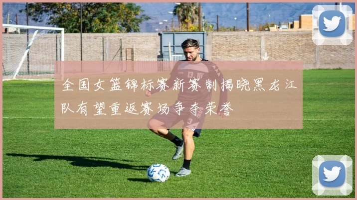 全国女篮锦标赛新赛制揭晓黑龙江队有望重返赛场争夺荣誉