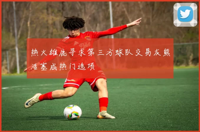 热火雄鹿寻求第三方球队交易灰熊活塞成热门选项