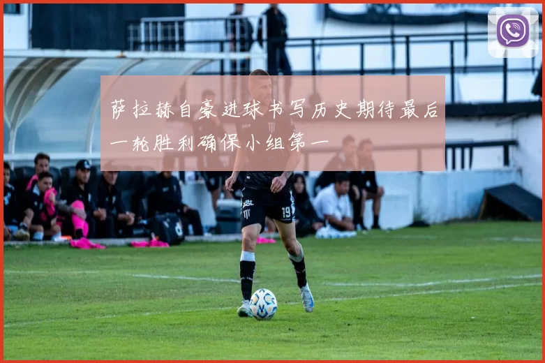 萨拉赫自豪进球书写历史期待最后一轮胜利确保小组第一