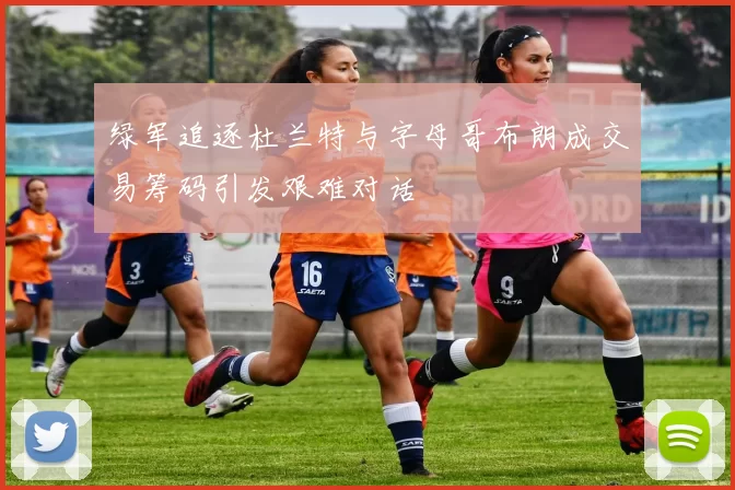 绿军追逐杜兰特与字母哥布朗成交易筹码引发艰难对话