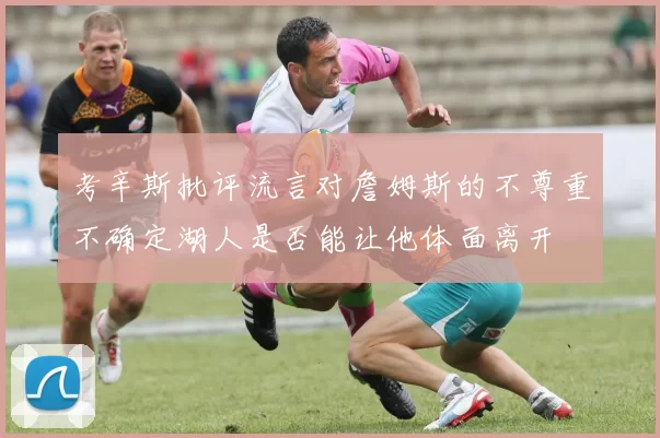 考辛斯批评流言对詹姆斯的不尊重不确定湖人是否能让他体面离开