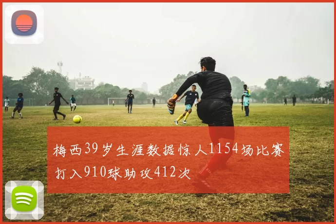 梅西39岁生涯数据惊人1154场比赛打入910球助攻412次