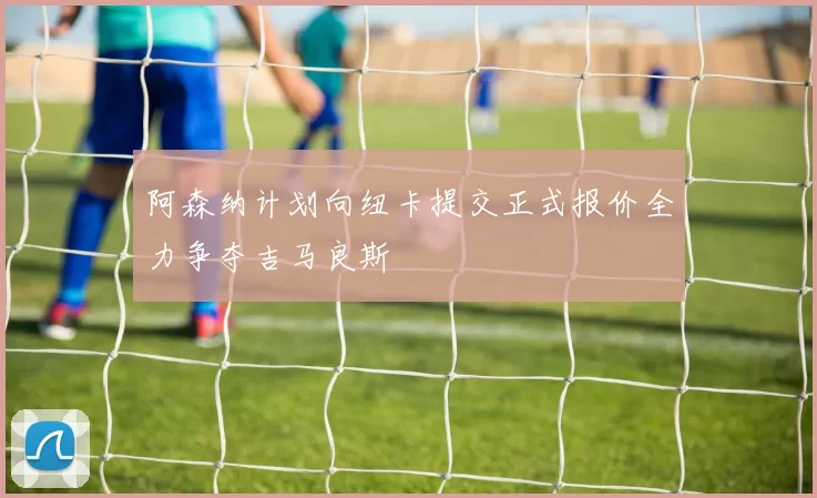 阿森纳计划向纽卡提交正式报价全力争夺吉马良斯