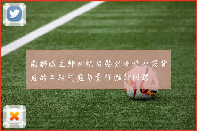 前挪威主帅回忆与瑟尔洛特冲突背后的年轻气盛与责任推卸问题
