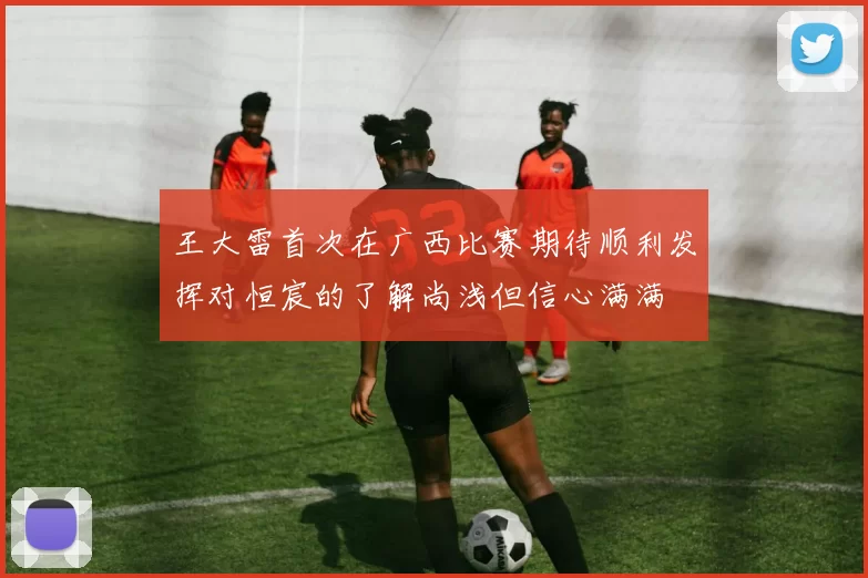 王大雷首次在广西比赛期待顺利发挥对恒宸的了解尚浅但信心满满