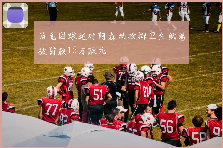 马竞因球迷对阿森纳投掷卫生纸卷被罚款15万欧元