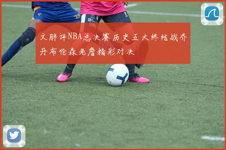 文胖评NBA总决赛历史五大终结战乔丹布伦森老詹精彩对决