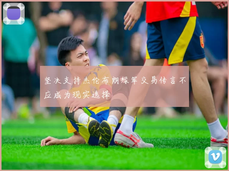 坚决支持杰伦布朗绿军交易传言不应成为现实选择