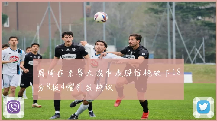 周琦在京粤大战中表现惊艳砍下18分8板4帽引发热议