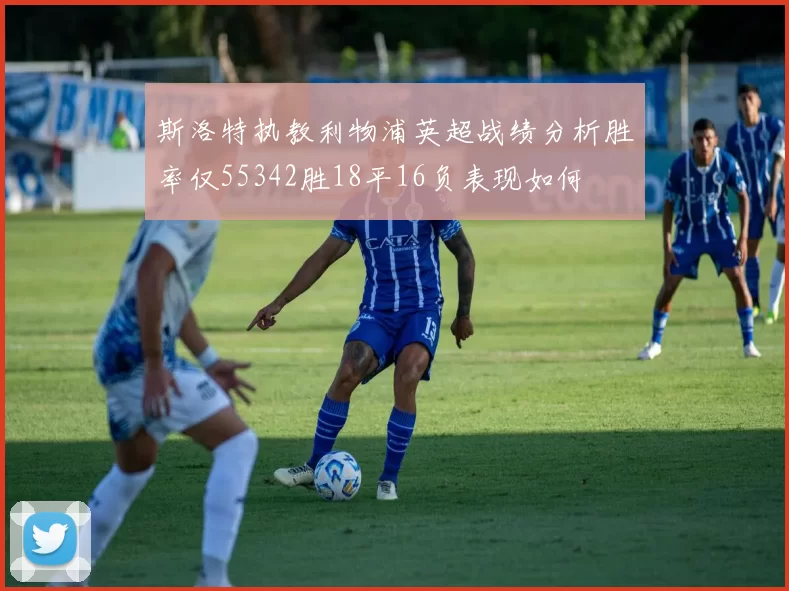 斯洛特执教利物浦英超战绩分析胜率仅55342胜18平16负表现如何