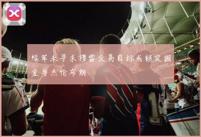 绿军未寻求穆雷交易目标或锁定掘金与杰伦布朗